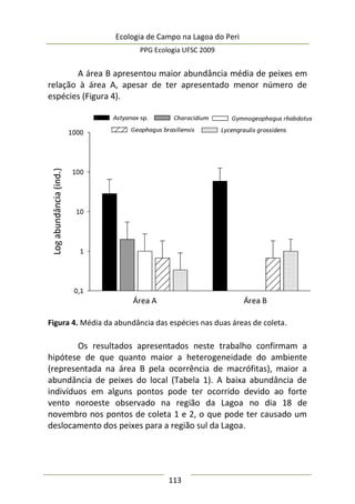 Ecologia de Campo na Lagoa do Peri
PPG Ecologia UFSC 2009
113
A área B apresentou maior abundância média de peixes em
relação à área A, apesar de ter apresentado menor número de
espécies (Figura 4).
Figura 4. Média da abundância das espécies nas duas áreas de coleta.
Os resultados apresentados neste trabalho confirmam a
hipótese de que quanto maior a heterogeneidade do ambiente
(representada na área B pela ocorrência de macrófitas), maior a
abundância de peixes do local (Tabela 1). A baixa abundância de
indivíduos em alguns pontos pode ter ocorrido devido ao forte
vento noroeste observado na região da Lagoa no dia 18 de
novembro nos pontos de coleta 1 e 2, o que pode ter causado um
deslocamento dos peixes para a região sul da Lagoa.
 