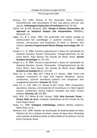 Ecologia de Campo na Lagoa do Peri
PPG Ecologia UFSC 2009
120
Buckup, P.A. 1993. Review of the characidiin fishes (Teleostei,
Characiformes), with descriptions of four new genera and ten new
species. Ichthyological Exploration of Freshwaters 4 (2): 97-154.
Clarke, K.R. & R.M. Warwick. 2001. Change in Marine Communities: An
Approach to Statistical Analysis and Interpretation. PRIMER-E,
Plymouth, U.K.
Edgar, G.J. & C. Shaw. 1995. The production and trophic ecology of
shallow-water fish assemblages in southern Australia. I. Species
richness, size-structure and production of fishes in Western Port
Victoria. Journal of Experimental Marine Biology and Ecology 194: 53-
81.
Gurgel H. C. B. 2004. Estrutura populacional e época de reprodução de
Astyanax fasciatus (Cuvier) (Characidae, Tetragonopterinae) do Rio
Ceará Mirim, Poço Branco, Rio Grande do Norte, Brasil. Revista
Brasileira de Zoologia 21: 131-135.
Gurgel H. C. B. 2004. Estrutura populacional e época de reprodução de
Astyanax fasciatus (Cuvier) (Characidae, Tetragonopterinae) do Rio
Ceará Mirim, Poço Branco, Rio Grande do Norte, Brasil. Revista
Brasileira de Zoologia 21 (1): 131-135.
Heck, K.L. Jr., K.W. Able, M.P. Fahay & C.T. Roman. 1989. Fishes and
decapod crustaceans of Cape Cod Eelgrass Meadows: species
composition, seasonal abundance patterns and comparison with
unvegetated substrates. Estuaries 12: 59-65.
Heck, K.L. Jr., K.W. Able, C.T. Roman & M.P. Fahay. 1995. Composition,
abundance, biomass, and production of macrofauna in a New England
estuary: comparisons among eelgrass meadows and other nursery
habitats. Estuaries, 18: 379-389.
Koch, W.R., P.C. Milani & K.M. Grosser. 2000. Guia ilustrado: Peixes –
Parque Delta do Jacuí. Fundação Zoobotânica do Rio Grande do Sul,
Porto Alegre, Brasil.
Krebs, C.J. 1999. Ecological methodology. Addison Wesley Longman,
Menlo Park, U.S.A.
Menezes, N.A. 1996. Padrões de distribuição da biodiversidade da Mata
Atlântica do Sul e Sudeste brasileiro: peixes de água doce. Workshop
sobre padrões de Biodiversidade da Mata Atlântica do Sudeste e Sul do
Brasil, Campinas, Brasil.
 