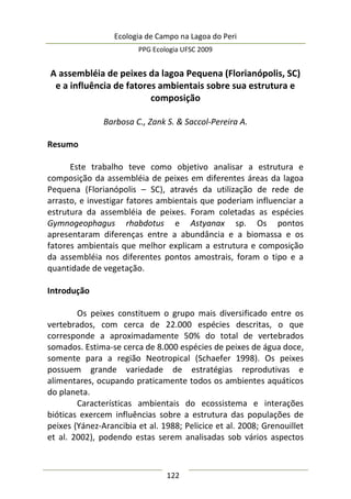 Ecologia de Campo na Lagoa do Peri
PPG Ecologia UFSC 2009
122
A assembléia de peixes da lagoa Pequena (Florianópolis, SC)
e a influência de fatores ambientais sobre sua estrutura e
composição
Barbosa C., Zank S. & Saccol-Pereira A.
Resumo
Este trabalho teve como objetivo analisar a estrutura e
composição da assembléia de peixes em diferentes áreas da lagoa
Pequena (Florianópolis – SC), através da utilização de rede de
arrasto, e investigar fatores ambientais que poderiam influenciar a
estrutura da assembléia de peixes. Foram coletadas as espécies
Gymnogeophagus rhabdotus e Astyanax sp. Os pontos
apresentaram diferenças entre a abundância e a biomassa e os
fatores ambientais que melhor explicam a estrutura e composição
da assembléia nos diferentes pontos amostrais, foram o tipo e a
quantidade de vegetação.
Introdução
Os peixes constituem o grupo mais diversificado entre os
vertebrados, com cerca de 22.000 espécies descritas, o que
corresponde a aproximadamente 50% do total de vertebrados
somados. Estima-se cerca de 8.000 espécies de peixes de água doce,
somente para a região Neotropical (Schaefer 1998). Os peixes
possuem grande variedade de estratégias reprodutivas e
alimentares, ocupando praticamente todos os ambientes aquáticos
do planeta.
Características ambientais do ecossistema e interações
bióticas exercem influências sobre a estrutura das populações de
peixes (Yánez-Arancibia et al. 1988; Pelicice et al. 2008; Grenouillet
et al. 2002), podendo estas serem analisadas sob vários aspectos
 