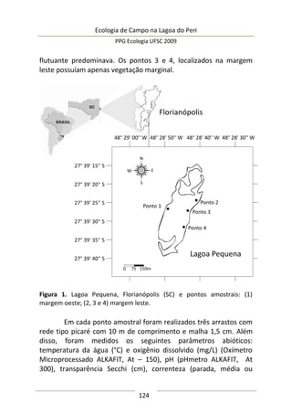 Ecologia de Campo na Lagoa do Peri
PPG Ecologia UFSC 2009
124
flutuante predominava. Os pontos 3 e 4, localizados na margem
leste possuíam apenas vegetação marginal.
Figura 1. Lagoa Pequena, Florianópolis (SC) e pontos amostrais: (1)
margem oeste; (2, 3 e 4) margem leste.
Em cada ponto amostral foram realizados três arrastos com
rede tipo picaré com 10 m de comprimento e malha 1,5 cm. Além
disso, foram medidos os seguintes parâmetros abióticos:
temperatura da água (°C) e oxigênio dissolvido (mg/L) (Oxímetro
Microprocessado ALKAFIT, At – 150), pH (pHmetro ALKAFIT, At
300), transparência Secchi (cm), correnteza (parada, média ou
 