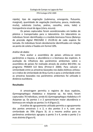 Ecologia de Campo na Lagoa do Peri
PPG Ecologia UFSC 2009
125
rápida), tipo de vegetação (submersa, emergente, flutuante,
marginal), quantidade de vegetação (nenhuma, pouca, moderada,
muita), substrato (rochas, pedras, cascalho, areia, lodo) e
transparência visual da água (clara, escura).
Os peixes capturados foram acondicionados em baldes de
plástico e transportados para o laboratório. Em laboratório os
indivíduos foram identificados e a medida biomassa fresca (Balança
de precisão digital PRECISÃO C 25139-A) de cada espécie foi
tomada. Os indivíduos foram devidamente identificados em relação
ao ponto de coleta e fixados em formol 10%.
Análise de dados
Para avaliar a assembleia de peixes utilizou-se como
parâmetros a riqueza, a abundância e a biomassa das espécies. A
avaliação da influência dos parâmetros ambientais sobre a
assembleia de peixes foi realizado através da análise BIO-ENV, no
programa PRIMER 6.0 Beta (Primer-E 2004). Para calcular a
similaridade entre as amostras baseados nos dados bióticos utilizou-
se o índice de similaridade de Bray-Curtis e para a similaridade entre
as amostras baseados nos parâmetros ambientais foi utilizado à
distância euclidiana.
Resultados
A amostragem permitiu o registro de duas espécies,
Gymnogeophagus rhabdotus e Astyanax sp.. Ao total, foram
capturados 70 indivíduos, sendo 61 Gymnogeophagus rhabdotus e 9
Astyanax sp. Os pontos 1 e 2 apresentaram maior abundância e
biomassa em relação ao pontos 3 e 4 (Figura 2).
A análise de agrupamento utilizada permitiu o agrupamento
dos pontos amostrais 1 e 2, e dos pontos 3 e 4, com uma
similaridade de 70% (Figura 3). Já a mesma análise para os
parâmetros ambientais agrupou o ponto 3 e 4, sendo o ponto 2 o
mais distinto (Figura 4).
 