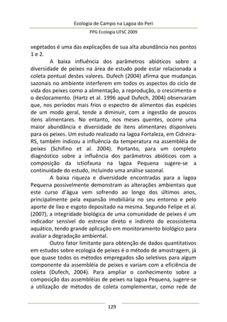 Ecologia de Campo na Lagoa do Peri
PPG Ecologia UFSC 2009
129
vegetados é uma das explicações de sua alta abundância nos pontos
1 e 2.
A baixa influência dos parâmetros abióticos sobre a
diversidade de peixes na área de estudo pode estar relacionada a
coleta pontual destes valores. Dufech (2004) afirma que mudanças
sazonais no ambiente interferem em todos os aspectos do ciclo de
vida dos peixes como a alimentação, a reprodução, o crescimento e
o deslocamento. (Hartz et al. 1996 apud Dufech, 2004) observaram
que, nos períodos mais frios o espectro de alimentos das espécies
de um modo geral, tende a diminuir, com a ingestão de poucos
itens alimentares. No entanto, nos meses quentes, ocorre uma
maior abundância e diversidade de itens alimentares disponíveis
para os peixes. Um estudo realizado na lagoa Fortaleza, em Cidreira-
RS, também indicou a influência da temperatura na assembléia de
peixes (Schifino et al. 2004). Portanto, para um completo
diagnóstico sobre a influência dos parâmetros abióticos com a
composição da ictiofauna na lagoa Pequena sugere-se a
continuidade do estudo, incluindo uma análise sazonal.
A baixa riqueza e diversidade encontradas para a lagoa
Pequena possivelmente demonstram as alterações ambientais que
este curso d’água vem sofrendo ao longo dos últimos anos,
principalmente pela expansão imobiliária no seu entorno e pelo
aporte de lixo e esgoto depositado na mesma. Segundo Felipe et al.
(2007), a integridade biológica de uma comunidade de peixes é um
indicador sensível do estresse direto e indireto do ecossistema
aquático, tendo grande aplicação em monitoramento biológico para
avaliar a degradação ambiental.
Outro fator limitante para obtenção de dados quantitativos
em estudos sobre ecologia de peixes é o método de amostragem, já
que quase todos os métodos empregados são seletivos para algum
componente da assembléia de peixes e variam com a eficiência de
coleta (Dufech, 2004). Para ampliar o conhecimento sobre a
composição das assembléias de peixes na lagoa Pequena, sugere-se
a utilização de métodos de coleta complementar, como rede de
 