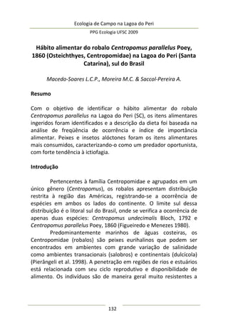 Ecologia de Campo na Lagoa do Peri
PPG Ecologia UFSC 2009
132
Hábito alimentar do robalo Centropomus parallelus Poey,
1860 (Osteichthyes, Centropomidae) na Lagoa do Peri (Santa
Catarina), sul do Brasil
Macedo-Soares L.C.P., Moreira M.C. & Saccol-Pereira A.
Resumo
Com o objetivo de identificar o hábito alimentar do robalo
Centropomus parallelus na Lagoa do Peri (SC), os itens alimentares
ingeridos foram identificados e a descrição da dieta foi baseada na
análise de freqüência de ocorrência e índice de importância
alimentar. Peixes e insetos alóctones foram os itens alimentares
mais consumidos, caracterizando-o como um predador oportunista,
com forte tendência à ictiofagia.
Introdução
Pertencentes à família Centropomidae e agrupados em um
único gênero (Centropomus), os robalos apresentam distribuição
restrita à região das Américas, registrando-se a ocorrência de
espécies em ambos os lados do continente. O limite sul dessa
distribuição é o litoral sul do Brasil, onde se verifica a ocorrência de
apenas duas espécies: Centropomus undecimalis Bloch, 1792 e
Centropomus parallelus Poey, 1860 (Figueiredo e Menezes 1980).
Predominantemente marinhos de águas costeiras, os
Centropomidae (robalos) são peixes eurihalinos que podem ser
encontrados em ambientes com grande variação de salinidade
como ambientes transacionais (salobros) e continentais (dulcícola)
(Pierângeli et al. 1998). A penetração em regiões de rios e estuários
está relacionada com seu ciclo reprodutivo e disponibilidade de
alimento. Os indivíduos são de maneira geral muito resistentes a
 