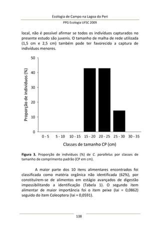 Ecologia de Campo na Lagoa do Peri
PPG Ecologia UFSC 2009
138
local, não é possível afirmar se todos os indivíduos capturados no
presente estudo são juvenis. O tamanho de malha de rede utilizada
(1,5 cm e 2,5 cm) também pode ter favorecido a captura de
indivíduos menores.
Figura 3. Proporção de indivíduos (%) de C. parallelus por classes de
tamanho de comprimento padrão (CP em cm).
A maior parte dos 10 itens alimentares encontrados foi
classificada como matéria orgânica não identificada (62%), por
constituírem-se de alimentos em estágio avançados de digestão
impossibilitando a identificação (Tabela 1). O segundo item
alimentar de maior importância foi o item peixe (Iai = 0,0862)
seguido do item Coleoptera (Iai = 0,0591).
 