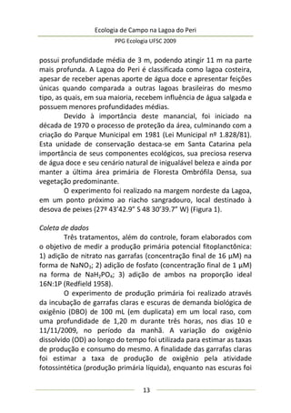 Ecologia de Campo na Lagoa do Peri
PPG Ecologia UFSC 2009
13
possui profundidade média de 3 m, podendo atingir 11 m na parte
mais profunda. A Lagoa do Peri é classificada como lagoa costeira,
apesar de receber apenas aporte de água doce e apresentar feições
únicas quando comparada a outras lagoas brasileiras do mesmo
tipo, as quais, em sua maioria, recebem influência de água salgada e
possuem menores profundidades médias.
Devido à importância deste manancial, foi iniciado na
década de 1970 o processo de proteção da área, culminando com a
criação do Parque Municipal em 1981 (Lei Municipal nº 1.828/81).
Esta unidade de conservação destaca-se em Santa Catarina pela
importância de seus componentes ecológicos, sua preciosa reserva
de água doce e seu cenário natural de inigualável beleza e ainda por
manter a última área primária de Floresta Ombrófila Densa, sua
vegetação predominante.
O experimento foi realizado na margem nordeste da Lagoa,
em um ponto próximo ao riacho sangradouro, local destinado à
desova de peixes (27º 43’42.9” S 48 30’39.7” W) (Figura 1).
Coleta de dados
Três tratamentos, além do controle, foram elaborados com
o objetivo de medir a produção primária potencial fitoplanctônica:
1) adição de nitrato nas garrafas (concentração final de 16 µM) na
forma de NaNO3; 2) adição de fosfato (concentração final de 1 µM)
na forma de NaH2PO4; 3) adição de ambos na proporção ideal
16N:1P (Redfield 1958).
O experimento de produção primária foi realizado através
da incubação de garrafas claras e escuras de demanda biológica de
oxigênio (DBO) de 100 mL (em duplicata) em um local raso, com
uma profundidade de 1,20 m durante três horas, nos dias 10 e
11/11/2009, no período da manhã. A variação do oxigênio
dissolvido (OD) ao longo do tempo foi utilizada para estimar as taxas
de produção e consumo do mesmo. A finalidade das garrafas claras
foi estimar a taxa de produção de oxigênio pela atividade
fotossintética (produção primária líquida), enquanto nas escuras foi
 