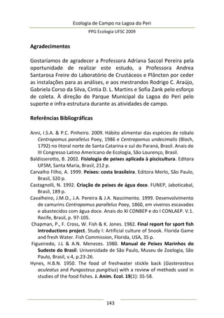 Ecologia de Campo na Lagoa do Peri
PPG Ecologia UFSC 2009
143
Agradecimentos
Gostaríamos de agradecer a Professora Adriana Saccol Pereira pela
oportunidade de realizar este estudo, a Professora Andrea
Santarosa Freire do Laboratório de Crustáceos e Plâncton por ceder
as instalações para as análises, e aos mestrandos Rodrigo C. Araújo,
Gabriela Corso da Silva, Cintia D. L. Martins e Sofia Zank pelo esforço
de coleta. À direção do Parque Municipal da Lagoa do Peri pelo
suporte e infra-estrutura durante as atividades de campo.
Referências Bibliográficas
Anni, I.S.A. & P.C. Pinheiro. 2009. Hábito alimentar das espécies de robalo
Centropomus parallelus Poey, 1986 e Centropomus undecimalis (Bloch,
1792) no litoral norte de Santa Catarina e sul do Paraná, Brasil. Anais do
III Congresso Latino Americano de Ecologia, São Lourenço, Brasil.
Baldisserotto, B. 2002. Fisiologia de peixes aplicada à piscicultura. Editora
UFSM, Santa Maria, Brasil, 212 p.
Carvalho Filho, A. 1999. Peixes: costa brasileira. Editora Merlo, São Paulo,
Brasil, 320 p.
Castagnolli, N. 1992. Criação de peixes de água doce. FUNEP, Jaboticabal,
Brasil, 189 p.
Cavalheiro, J.M.O., J.A. Pereira & J.A. Nascimento. 1999. Desenvolvimento
de camurins Centropomus parallelus Poey, 1860, em viveiros escavados
e abastecidos com água doce. Anais do XI CONBEP e do l CONLAEP. V.1.
Recife, Brasil, p. 97-105.
Chapman, P., F. Cross, W. Fish & K. Jones. 1982. Final report for sport fish
introductions project. Study l: Artificial culture of Snook. Florida Game
and fresh Water. Fish Commission, Florida, USA, 35 p.
Figueiredo, J.L & A.N. Menezes. 1980. Manual de Peixes Marinhos do
Sudeste do Brasil. Universidade de São Paulo, Museu de Zoologia, São
Paulo, Brasil, v.4, p.23-26.
Hynes, H.B.N. 1950. The food of freshwater stickle back (Gasterosteus
aculeatus and Pungosteus pungitius) with a review of methods used in
studies of the food fishes. J. Anim. Ecol. 19(1): 35-58.
 
