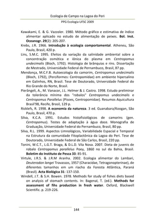 Ecologia de Campo na Lagoa do Peri
PPG Ecologia UFSC 2009
144
Kawakami, E. & G. Vazzoler. 1980. Método gráfico e estimativa de índice
alimentar aplicado no estudo de alimentação de peixes. Bol. Inst.
Oceanogr. 29(2): 205-207.
Krebs, J.R. 1966. Introdução à ecologia comportamental. Atheneu, São
Paulo, Brasil, 420 p.
Lins, S.M.C. 1995. Efeitos da variação da salinidade ambiental sobre a
concentração osmótica e iônica do plasma em Centropomus
undecimalis (Bloch, 1792). Histologia de brânquias e rins. Dissertação
de Mestrado, Universidade Federal de Pernambuco, Brasil, 87 pp.
Mendonça, M.C.F.B. Autoecologia do camorim, Centropomus undecimalis
(Bloch, 1792), (Perciformes: Centropomidae) em ambiente hipersalino
em Galinhos, RN, Brasil. Tese de Doutorado, Universidade Federal do
Rio Grande do Norte, Brasil.
Pierângeli, A., M. Vanacor, J.L. Helmer & J. Castro. 1998. Estudo preliminar
da tolerância mínima dos "robalos" Centropomus undecimalis e
Centropomus Parallelus (Pisoes, Centropomidae). Resumos Aquicultura
Brasil'98, Recife, Brasil, 129 p.
Ricklefs, R. 1998. A economia da natureza. 3 ed. Guanabara/Koogan, São
Paulo, Brasil, 470 p.
Silva, K.C.A. 1991. Estudos histofisiológicos de camorins (gen.
Centropomus). Testes de adaptação à água doce. Monografia de
Graduação, Universidade Federal do Pernambuco, Brasil, 80 pp.
Silva, R.L. 1999. Aspectos Limnológicos, Variabilidade Espacial e Temporal
na Estrutura da comunidade Fitoplactônica da Lagoa do Peri. Tese de
Doutorado, Universidade Federal de São Carlos, Brasil, 220 pp.
Tonini, W.C.T., L.G.T. Braga, & D.L.D. Vila Nova. 2007. Dieta de juvenis de
robalo Centropomus parallelus Poey, 1860 no sul da Bahia, Brasil.
Boletim do Instituto de Pesca 33: 85-91.
Virtule, J.R.S. & J.R.M Aranha. 2002. Ecologia alimentar do Lambari,
Deuterodon langei Travassos, 1957 (Characidae, Tetragonopterinae), de
diferentes tamanhos em um riacho da Foresta Atlântica, Paraná
(Brasil). Acta Biológica 31: 137-150.
Windell, J.T. & S.H. Bowen. 1978. Methods for study of fishes diets based
on analysis of stomach contents. In: Bagenal, T. (ed.). Methods for
assessment of fihs production in fresh water. Oxford, Blackwell
Scientific. p. 219-226.
 