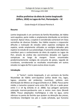 Ecologia de Campo na Lagoa do Peri
PPG Ecologia UFSC 2009
145
Análise preliminar da dieta de Lontra longicaudis
(Olfers, 1818) na Lagoa do Peri, Florianópolis – SC
Costa-Araújo R. & Saccol-Pereira A.
Resumo
Lontra longicaudis é um carnívoro da família Mustelidae, de hábito
semi-aquático, porte médio e amplamente distribuído no território
nacional. Apesar disso, a espécie é considerada vulnerável em listas
vermelhas de diversos Estados. Seu hábito esquivo e crepuscular
dificulta a realização de estudos sobre aspectos ecológicos da
espécie, sendo amplamente utilizados os vestígios deixados pela
espécie no estudo de sua autoecologia. O presente estudo objetivou
contribuir para o conhecimento da dieta da espécie na Lagoa do
Peri, através da análise dos excrementos deixados em lugares
conspícuos ao longo da margem. Foram encontrados
predominantemente vestígios do consumo de peixes, seguido de
crustáceos, corroborando os resultados encontrados em outros
estudos na Lagoa do Peri e para outras áreas no país.
Introdução
A “lontra”, Lontra longicaudis, é um carnívoro da família
Mustelidae de hábito semi-aquático (utiliza desde rios, lagos,
lagoas, estuários até ambientes marinhos), solitário com
distribuição do México ao Uruguai (Cheida et al. 2006). Possui porte
médio: o tamanho corporal varia entre 90 e 136 cm e pode pesar
entre 5 e 14 Kg (Cheida et al. 2006). Sua pelagem apresenta
coloração marrom-pardacenta com o ventre mais claro (Brandt
2004). Possui adaptações morfológicas à vida na água, como
vibrissas na ponta do focinho que ajudam na detecção das presas,
membrana interdigital nos pés e cauda achatada, que funciona
 