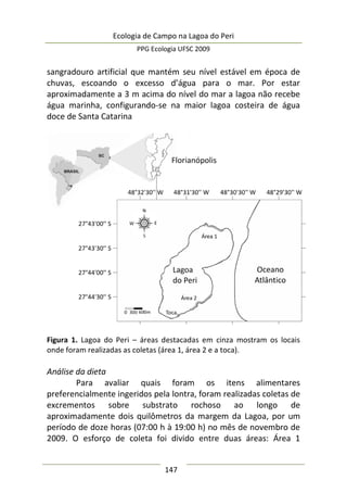 Ecologia de Campo na Lagoa do Peri
PPG Ecologia UFSC 2009
147
sangradouro artificial que mantém seu nível estável em época de
chuvas, escoando o excesso d’água para o mar. Por estar
aproximadamente a 3 m acima do nível do mar a lagoa não recebe
água marinha, configurando-se na maior lagoa costeira de água
doce de Santa Catarina
Figura 1. Lagoa do Peri – áreas destacadas em cinza mostram os locais
onde foram realizadas as coletas (área 1, área 2 e a toca).
Análise da dieta
Para avaliar quais foram os itens alimentares
preferencialmente ingeridos pela lontra, foram realizadas coletas de
excrementos sobre substrato rochoso ao longo de
aproximadamente dois quilômetros da margem da Lagoa, por um
período de doze horas (07:00 h à 19:00 h) no mês de novembro de
2009. O esforço de coleta foi divido entre duas áreas: Área 1
 