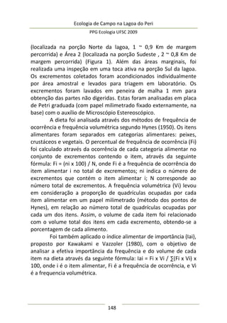 Ecologia de Campo na Lagoa do Peri
PPG Ecologia UFSC 2009
148
(localizada na porção Norte da lagoa, 1 ~ 0,9 Km de margem
percorrida) e Área 2 (localizada na porção Sudeste , 2 ~ 0,8 Km de
margem percorrida) (Figura 1). Além das áreas marginais, foi
realizada uma inspeção em uma toca ativa na porção Sul da lagoa.
Os excrementos coletados foram acondicionados individualmente
por área amostral e levados para triagem em laboratório. Os
excrementos foram lavados em peneira de malha 1 mm para
obtenção das partes não digeridas. Estas foram analisadas em placa
de Petri graduada (com papel milimetrado fixado externamente, na
base) com o auxílio de Microscópio Estereoscópico.
A dieta foi analisada através dos métodos de frequência de
ocorrência e frequência volumétrica segundo Hynes (1950). Os itens
alimentares foram separados em categorias alimentares: peixes,
crustáceos e vegetais. O percentual de frequência de ocorrência (Fi)
foi calculado através da ocorrência de cada categoria alimentar no
conjunto de excrementos contendo o item, através da seguinte
fórmula: Fi = (ni x 100) / N, onde Fi é a frequência de ocorrência do
item alimentar i no total de excrementos; ni indica o número de
excrementos que contém o item alimentar i; N corresponde ao
número total de excrementos. A frequência volumétrica (Vi) levou
em consideração a proporção de quadrículas ocupadas por cada
item alimentar em um papel milimetrado (método dos pontos de
Hynes), em relação ao número total de quadrículas ocupadas por
cada um dos itens. Assim, o volume de cada item foi relacionado
com o volume total dos itens em cada excremento, obtendo-se a
porcentagem de cada alimento.
Foi também aplicado o índice alimentar de importância (Iai),
proposto por Kawakami e Vazzoler (1980), com o objetivo de
analisar a efetiva importância da frequência e do volume de cada
item na dieta através da seguinte fórmula: Iai = Fi x Vi / ∑(Fi x Vi) x
100, onde i é o item alimentar, Fi é a frequência de ocorrência, e Vi
é a frequencia volumétrica.
 
