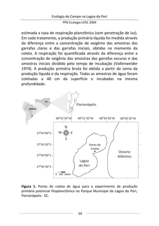 Ecologia de Campo na Lagoa do Peri
PPG Ecologia UFSC 2009
14
estimada a taxa de respiração planctônica (sem penetração de luz).
Em cada tratamento, a produção primária líquida foi medida através
da diferença entre a concentração de oxigênio das amostras das
garrafas claras e das garrafas iniciais, obtidas no momento da
coleta. A respiração foi quantificada através da diferença entre a
concentração de oxigênio das amostras das garrafas escuras e das
amostras iniciais dividido pelo tempo de incubação (Vollenweider
1974). A produção primária bruta foi obtida a partir da soma da
produção líquida e da respiração. Todas as amostras de água foram
coletadas a 40 cm da superfície e incubadas na mesma
profundidade.
Figura 1. Ponto de coleta de água para o experimento de produção
primária potencial fitoplanctônica no Parque Municipal da Lagoa do Peri,
Florianópolis - SC.
 