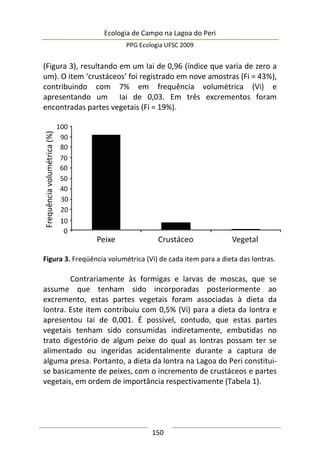 Ecologia de Campo na Lagoa do Peri
PPG Ecologia UFSC 2009
150
(Figura 3), resultando em um Iai de 0,96 (índice que varia de zero a
um). O item ‘crustáceos’ foi registrado em nove amostras (Fi = 43%),
contribuindo com 7% em frequência volumétrica (Vi) e
apresentando um Iai de 0,03. Em três excrementos foram
encontradas partes vegetais (Fi = 19%).
Figura 3. Freqüência volumétrica (Vi) de cada item para a dieta das lontras.
Contrariamente às formigas e larvas de moscas, que se
assume que tenham sido incorporadas posteriormente ao
excremento, estas partes vegetais foram associadas à dieta da
lontra. Este item contribuiu com 0,5% (Vi) para a dieta da lontra e
apresentou Iai de 0,001. É possível, contudo, que estas partes
vegetais tenham sido consumidas indiretamente, embutidas no
trato digestório de algum peixe do qual as lontras possam ter se
alimentado ou ingeridas acidentalmente durante a captura de
alguma presa. Portanto, a dieta da lontra na Lagoa do Peri constitui-
se basicamente de peixes, com o incremento de crustáceos e partes
vegetais, em ordem de importância respectivamente (Tabela 1).
 