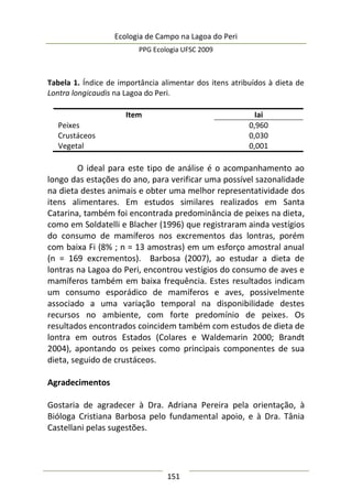 Ecologia de Campo na Lagoa do Peri
PPG Ecologia UFSC 2009
151
Tabela 1. Índice de importância alimentar dos itens atribuídos à dieta de
Lontra longicaudis na Lagoa do Peri.
Item Iai
Peixes 0,960
Crustáceos 0,030
Vegetal 0,001
O ideal para este tipo de análise é o acompanhamento ao
longo das estações do ano, para verificar uma possível sazonalidade
na dieta destes animais e obter uma melhor representatividade dos
itens alimentares. Em estudos similares realizados em Santa
Catarina, também foi encontrada predominância de peixes na dieta,
como em Soldatelli e Blacher (1996) que registraram ainda vestígios
do consumo de mamíferos nos excrementos das lontras, porém
com baixa Fi (8% ; n = 13 amostras) em um esforço amostral anual
(n = 169 excrementos). Barbosa (2007), ao estudar a dieta de
lontras na Lagoa do Peri, encontrou vestígios do consumo de aves e
mamíferos também em baixa frequência. Estes resultados indicam
um consumo esporádico de mamíferos e aves, possivelmente
associado a uma variação temporal na disponibilidade destes
recursos no ambiente, com forte predomínio de peixes. Os
resultados encontrados coincidem também com estudos de dieta de
lontra em outros Estados (Colares e Waldemarin 2000; Brandt
2004), apontando os peixes como principais componentes de sua
dieta, seguido de crustáceos.
Agradecimentos
Gostaria de agradecer à Dra. Adriana Pereira pela orientação, à
Bióloga Cristiana Barbosa pelo fundamental apoio, e à Dra. Tânia
Castellani pelas sugestões.
 