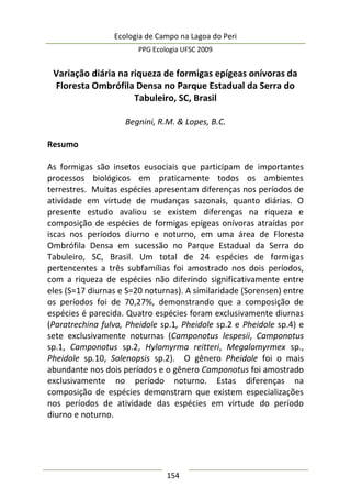 Ecologia de Campo na Lagoa do Peri
PPG Ecologia UFSC 2009
154
Variação diária na riqueza de formigas epígeas onívoras da
Floresta Ombrófila Densa no Parque Estadual da Serra do
Tabuleiro, SC, Brasil
Begnini, R.M. & Lopes, B.C.
Resumo
As formigas são insetos eusociais que participam de importantes
processos biológicos em praticamente todos os ambientes
terrestres. Muitas espécies apresentam diferenças nos períodos de
atividade em virtude de mudanças sazonais, quanto diárias. O
presente estudo avaliou se existem diferenças na riqueza e
composição de espécies de formigas epígeas onívoras atraídas por
iscas nos períodos diurno e noturno, em uma área de Floresta
Ombrófila Densa em sucessão no Parque Estadual da Serra do
Tabuleiro, SC, Brasil. Um total de 24 espécies de formigas
pertencentes a três subfamílias foi amostrado nos dois períodos,
com a riqueza de espécies não diferindo significativamente entre
eles (S=17 diurnas e S=20 noturnas). A similaridade (Sorensen) entre
os períodos foi de 70,27%, demonstrando que a composição de
espécies é parecida. Quatro espécies foram exclusivamente diurnas
(Paratrechina fulva, Pheidole sp.1, Pheidole sp.2 e Pheidole sp.4) e
sete exclusivamente noturnas (Camponotus lespesii, Camponotus
sp.1, Camponotus sp.2, Hylomyrma reitteri, Megalomyrmex sp.,
Pheidole sp.10, Solenopsis sp.2). O gênero Pheidole foi o mais
abundante nos dois períodos e o gênero Camponotus foi amostrado
exclusivamente no período noturno. Estas diferenças na
composição de espécies demonstram que existem especializações
nos períodos de atividade das espécies em virtude do período
diurno e noturno.
 