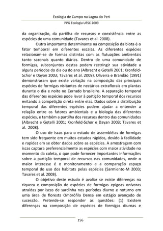 Ecologia de Campo na Lagoa do Peri
PPG Ecologia UFSC 2009
156
da organização, da partilha de recursos e coexistência entre as
espécies de uma comunidade (Tavares et al. 2008).
Outro importante determinante na composição da biota é o
fator temporal em diferentes escalas. As diferentes espécies
relacionam-se de formas distintas com as ﬂutuações ambientais
tanto sazonais quanto diárias. Dentro de uma comunidade de
formigas, subconjuntos destas podem restringir sua atividade a
alguns períodos do dia ou do ano (Albrecht e Gotelli 2001; Kronfeld-
Schor e Dayan 2003; Tavares et al. 2008). Oliveira e Brandão (1991)
demonstraram que existe variação na composição das principais
espécies de formigas visitantes de nectários extraflorais em plantas
durante o dia e noite no Cerrado brasileiro. A separação temporal
das diferentes espécies pode levar à partição temporal dos recursos
evitando a competição direta entre elas. Dados sobre a distribuição
temporal das diferentes espécies podem ajudar a entender a
relação entre os fatores ambientais e a biologia das diferentes
espécies, e também a partilha dos recursos dentro das comunidades
(Albrecht e Gotelli 2001; Kronfeld-Schor e Dayan 2003; Tavares et
al. 2008).
O uso de iscas para o estudo de assembléias de formigas
tem sido frequente em muitos estudos rápidos, devido à facilidade
e rapidez em se obter dados sobre as espécies. A amostragem com
iscas captura preferencialmente as espécies com maior atividade no
momento da coleta, o que pode fornecer importantes informações
sobre a partição temporal de recursos nas comunidades, onde o
maior interesse é o monitoramento e a comparação espaço
temporal do uso dos habitats pelas espécies (Sarmiento-M 2003;
Tavares et al. 2008).
O objetivo deste estudo é avaliar se existe diferenças na
riqueza e composição de espécies de formigas epígeas onívoras
atraídas por iscas de sardinha nos períodos diurno e noturno em
uma área de floresta Ombrófila Densa em estágio avançado de
sucessão. Pretende-se responder as questões: (1) Existem
diferenças na composição de espécies de formigas diurnas e
 