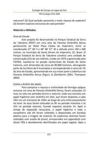 Ecologia de Campo na Lagoa do Peri
PPG Ecologia UFSC 2009
157
noturnas? (2) Qual período apresenta a maior riqueza de espécies?
(3) Existem espécies exclusivas de cada período?
Materiais e Métodos
Área de Estudo
Este projeto foi desenvolvido no Parque Estadual da Serra
do Tabuleiro (PEST) em uma área de Floresta Ombrófila Densa
pertencente ao Hotel Plaza Caldas da Imperatriz, entre as
coordenadas 27° 46' S e 48° 48' 57'' W e altitude entre 140 e 400
metros, no município de Santo Amaro da Imperatriz, SC, Brasil. O
Parque Estadual da Serra do Tabuleiro constitui uma unidade de
conservação (UC) de uso indireto, criado em 1975 e gerenciado pela
FATMA. Localiza-se na porção centro-leste do Estado de Santa
Catarina, com dimensões de cerca de 90.000 hectares, abrangendo
parte do território de 9 municípios e correspondendo a cerca de 1%
da área do Estado, apresentando em sua maior parte a cobertura da
Floresta Ombrófila Densa (Figura 1) (Zambonim 2001; Thompson
2002).
Coleta e Análise dos dados
Para comparar a riqueza e similaridade de formigas epígeas
onívoras em área de Floresta Ombrófila Densa, foram colocadas 15
iscas no solo nos períodos diurno e noturno. Cada isca consistiu em
papel higiênico com sardinha em óleo, que foram dispostas a cada
10m em um transecto de 150m ao longo de uma trilha preexistente
no local. As iscas foram colocadas às 9h no período matutino e às
21h no período noturno, ficando expostas durante 1h. Após o
tempo de exposição necessário, o papel higiênico e toda a
serapilheira sob ele foram coletados e depositados em bandeja
plástica para a triagem do material. Os espécimes distintos foram
coletados com auxílio de pincel, armazenados em eppendorfs com
álcool 70% e devidamente identificados em papel vegetal. Após a
 