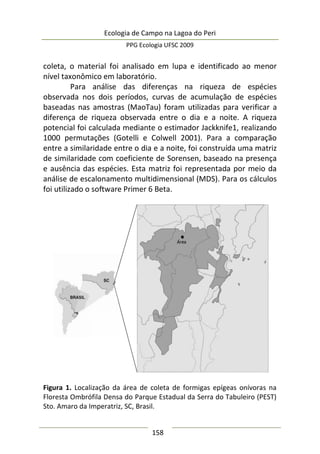 Ecologia de Campo na Lagoa do Peri
PPG Ecologia UFSC 2009
158
coleta, o material foi analisado em lupa e identificado ao menor
nível taxonômico em laboratório.
Para análise das diferenças na riqueza de espécies
observada nos dois períodos, curvas de acumulação de espécies
baseadas nas amostras (MaoTau) foram utilizadas para verificar a
diferença de riqueza observada entre o dia e a noite. A riqueza
potencial foi calculada mediante o estimador Jackknife1, realizando
1000 permutações (Gotelli e Colwell 2001). Para a comparação
entre a similaridade entre o dia e a noite, foi construída uma matriz
de similaridade com coeficiente de Sorensen, baseado na presença
e ausência das espécies. Esta matriz foi representada por meio da
análise de escalonamento multidimensional (MDS). Para os cálculos
foi utilizado o software Primer 6 Beta.
Figura 1. Localização da área de coleta de formigas epígeas onívoras na
Floresta Ombrófila Densa do Parque Estadual da Serra do Tabuleiro (PEST)
Sto. Amaro da Imperatriz, SC, Brasil.
 