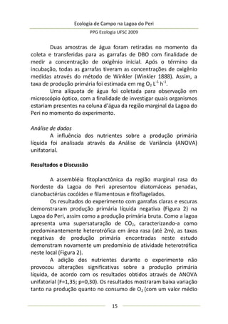 Ecologia de Campo na Lagoa do Peri
PPG Ecologia UFSC 2009
15
Duas amostras de água foram retiradas no momento da
coleta e transferidas para as garrafas de DBO com finalidade de
medir a concentração de oxigênio inicial. Após o término da
incubação, todas as garrafas tiveram as concentrações de oxigênio
medidas através do método de Winkler (Winkler 1888). Assim, a
taxa de produção primária foi estimada em mg O2 L-1
h-1
.
Uma alíquota de água foi coletada para observação em
microscópio óptico, com a finalidade de investigar quais organismos
estariam presentes na coluna d’água da região marginal da Lagoa do
Peri no momento do experimento.
Análise de dados
A influência dos nutrientes sobre a produção primária
líquida foi analisada através da Análise de Variância (ANOVA)
unifatorial.
Resultados e Discussão
A assembléia fitoplanctônica da região marginal rasa do
Nordeste da Lagoa do Peri apresentou diatomáceas penadas,
cianobactérias cocóides e filamentosas e fitoflagelados.
Os resultados do experimento com garrafas claras e escuras
demonstraram produção primária líquida negativa (Figura 2) na
Lagoa do Peri, assim como a produção primária bruta. Como a lagoa
apresenta uma supersaturação de CO2, caracterizando-a como
predominantemente heterotrófica em área rasa (até 2m), as taxas
negativas de produção primária encontradas neste estudo
demonstram novamente um predomínio de atividade heterotrófica
neste local (Figura 2).
A adição dos nutrientes durante o experimento não
provocou alterações significativas sobre a produção primária
líquida, de acordo com os resultados obtidos através de ANOVA
unifatorial (F=1,35; p=0,30). Os resultados mostraram baixa variação
tanto na produção quanto no consumo de O2 (com um valor médio
 
