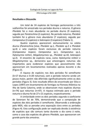 Ecologia de Campo na Lagoa do Peri
PPG Ecologia UFSC 2009
159
Resultados e Discussão
Um total de 24 espécies de formigas pertencentes a três
subfamílias foi amostrado nos períodos diurno e noturno. O gênero
Pheidole foi o mais abundante no período diurno (9 espécies),
seguido por Paratrechina (2 espécies). No período noturno, Pheidole
também foi o gênero mais abundante (7 espécies), seguido por
Camponotus (3 espécies) e Solenopsis (3 espécies) (Tabela 1).
Quatro espécies apareceram exclusivamente na coleta
diurna (Paratrechina fulva, Pheidole sp.1, Pheidole sp.2 e Pheidole
sp.4) e sete espécies foram exclusivas do período noturno
(Camponotus lespesii, Camponotus sp.1, Camponotus sp.2,
Hylomyrma reitteri, Megalomyrmex sp., Pheidole sp.10, Solenopsis
sp.2). O encontro de espécies raras, como Hylomyrma reitteri e
Megalomyrmex sp., demonstra que amostragens noturnas são
importantes para evidenciar espécies que possivelmente não
apareceriam em levantamentos realizados apenas durante o dia
(Figura 2).
A riqueza de espécies nos dois períodos foi semelhante
(S=17 diurnas e S=20 noturnas), com o período noturno sendo um
pouco maior, porém não diferindo significativamente entre os dois
períodos (Figura 3). Este resultado difere do encontrado por Silva e
Lopes (1997) em levantamento de formigas na Floresta Atlântica na
Ilha de Santa Catarina, onde se observaram mais espécies diurnas
(n=74) que noturnas (n=47). A riqueza estimada para o período
noturno e diurno foi de 27 e 21 espécies, respectivamente.
A similaridade entre os dois períodos segundo o coeficiente
de Sorensen foi de 70%, demonstrando que a composição de
espécies dos dois períodos é semelhante. Observando a ordenação
pelo MDS, não se percebe uma separação clara entre os períodos
(Figura 4). Esta configuração pode ser explicada devido à existência
de espécies que são comuns tanto durante o dia como á noite,
como o caso das espécies do gênero Pheidole, que apareceram em
grande parte das amostras.
 