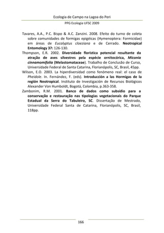Ecologia de Campo na Lagoa do Peri
PPG Ecologia UFSC 2009
166
Tavares, A.A., P.C. Bispo & A.C. Zanzini. 2008. Efeito do turno de coleta
sobre comunidades de formigas epigéicas (Hymenoptera: Formicidae)
em áreas de Eucalyptus cloeziana e de Cerrado. Neotropical
Entomology 37: 126-130.
Thompson, E.R. 2002. Diversidade florística potencial resultante da
atração de aves silvestres pela espécie ornitocórica, Miconia
cinnamomifolia (Melastomataceae). Trabalho de Conclusão de Curso,
Universidade Federal de Santa Catarina, Florianópolis, SC, Brasil, 45pp.
Wilson, E.O. 2003. La hiperdiversidad como fenómeno real: el caso de
Pheidole. In. Fernández, F. (eds). Introducción a las Hormigas de la
región Neotropical. Instituto de Investigación de Recursos Biológicos
Alexander Von Humboldt, Bogotá, Colombia, p.363-358.
Zambonim, R.M. 2001. Banco de dados como subsídio para a
conservação e restauração nas tipologias vegetacionais do Parque
Estadual da Serra do Tabuleiro, SC. Dissertação de Mestrado,
Universidade Federal Santa de Catarina, Florianópolis, SC, Brasil,
118pp.
 