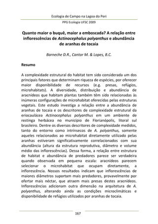 Ecologia de Campo na Lagoa do Peri
PPG Ecologia UFSC 2009
167
Quanto maior o buquê, maior a emboscada? A relação entre
inflorescências de Actinocephalus polyanthus e abundância
de aranhas de tocaia
Barneche D.R., Cantor M. & Lopes, B.C.
Resumo
A complexidade estrutural do habitat tem sido considerada um dos
principais fatores que determinam riqueza de espécies, por oferecer
maior disponibilidade de recursos (e.g. presas, refúgios,
microhabitats). A diversidade, distribuição e abundância de
aracnídeos que habitam plantas também têm sido relacionadas às
inúmeras configurações de microhabitat oferecidas pelas estruturas
vegetais. Este estudo investiga a relação entre a abundância de
aranhas de tocaia e os descritores de complexidade estrutural da
eriocaulácea Actinocephalus polyanthus em um ambiente de
restinga herbácea no município de Florianópolis, litoral sul
brasileiro. Dentre os diversos descritores de complexidade medidos,
tanto do entorno como intrínsecos de A. polyanthus, somente
aqueles relacionados ao microhabitat diretamente utilizado pelas
aranhas estiveram significativamente correlacionados com sua
abundância (altura da estrutura reprodutiva, diâmetro e volume
médio das inflorescências). Dessa forma, a relação entre estrutura
de habitat e abundância de predadores parece ser verdadeira
quando observada em pequena escala: aracnídeos parecem
selecionar o microhabitat que ocupam diretamente, a
inflorescência. Nossos resultados indicam que inflorescências de
maiores diâmetros suportam mais predadores, provavelmente por
ofertar mais néctar, que atraem mais presas destes aracnídeos.
Inflorescências adicionam outra dimensão na arquitetura de A.
polyanthus, alterando ainda as condições microclimáticas e
disponibilidade de refúgios utilizados por aranhas de tocaia.
 