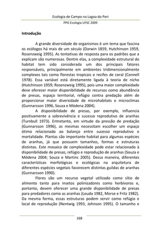 Ecologia de Campo na Lagoa do Peri
PPG Ecologia UFSC 2009
168
Introdução
A grande diversidade de organismos é um tema que fascina
os ecólogos há mais de um século (Darwin 1859, Hutchinson 1959,
Rosenzweig 1995). As tentativas de resposta para os padrões que a
explicam são numerosas. Dentre elas, a complexidade estrutural do
habitat tem sido considerada um dos principais fatores
responsáveis, principalmente em ambientes tridimensionalmente
complexos tais como florestas tropicais e recifes de coral (Connell
1978). Essa variável está diretamente ligada à teoria de nicho
(Hutchinson 1959; Rosenzweig 1995), pois uma maior complexidade
deve oferecer maior disponibilidade de recursos como abundância
de presas, espaço territorial, refúgio contra predação além de
proporcionar maior diversidade de microhabitats e microclimas
(Gunnarsson 1996, Souza e Módena 2004).
A disponibilidade de presas, por exemplo, influencia
positivamente a sobrevivência e sucesso reprodutivo de aranhas
(Turnbull 1973). Entretanto, em virtude da pressão de predação
(Gunnarsson 1996), as mesmas necessitam escolher um espaço
ótimo relacionado ao balanço entre sucesso reprodutivo e
mortalidade. Plantas são importante habitat para algumas espécies
de aranhas, já que possuem tamanhos, formas e estruturas
distintas. Este mosaico de complexidade pode estar relacionado à
disponibilidade de presas, refúgio e reprodução de aranhas (Souza e
Módena 2004; Souza e Martins 2005). Dessa maneira, diferentes
características morfológicas e ecológicas na arquitetura de
diferentes espécies vegetais favorecem distintas guildas de aranhas
(Gunnarsson 1990).
Flores são um recurso vegetal utilizado como sítio de
alimento tanto para insetos polinizadores como herbívoros e,
portanto, devem oferecer uma grande disponibilidade de presas
para predadores como as aranhas (Louda 1982, Morse e Fritz 1982).
Da mesma forma, essas estruturas podem servir como refúgio e
local de reprodução (Nentwig 1993, Johnson 1995). O tamanho e
 