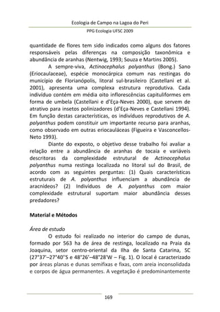 Ecologia de Campo na Lagoa do Peri
PPG Ecologia UFSC 2009
169
quantidade de flores tem sido indicados como alguns dos fatores
responsáveis pelas diferenças na composição taxonômica e
abundância de aranhas (Nentwig, 1993; Souza e Martins 2005).
A sempre-viva, Actinocephalus polyanthus (Bong.) Sano
(Eriocaulaceae), espécie monocárpica comum nas restingas do
município de Florianópolis, litoral sul-brasileiro (Castellani et al.
2001), apresenta uma complexa estrutura reprodutiva. Cada
indivíduo contém em média oito inflorescências capituliformes em
forma de umbela (Castellani e d’Eça-Neves 2000), que servem de
atrativo para insetos polinizadores (d’Eça-Neves e Castellani 1994).
Em função destas características, os indivíduos reprodutivos de A.
polyanthus podem constituir um importante recurso para aranhas,
como observado em outras eriocauláceas (Figueira e Vasconcellos-
Neto 1993).
Diante do exposto, o objetivo desse trabalho foi avaliar a
relação entre a abundância de aranhas de tocaia e variáveis
descritoras da complexidade estrutural de Actinocephalus
polyanthus numa restinga localizada no litoral sul do Brasil, de
acordo com as seguintes perguntas: (1) Quais características
estruturais de A. polyanthus influenciam a abundância de
aracnídeos? (2) Indivíduos de A. polyanthus com maior
complexidade estrutural suportam maior abundância desses
predadores?
Material e Métodos
Área de estudo
O estudo foi realizado no interior do campo de dunas,
formado por 563 ha de área de restinga, localizado na Praia da
Joaquina, setor centro-oriental da Ilha de Santa Catarina, SC
(27°37'–27°40''S e 48°26’–48°28'W – Fig. 1). O local é caracterizado
por áreas planas e dunas semifixas e fixas, com areia inconsolidada
e corpos de água permanentes. A vegetação é predominantemente
 