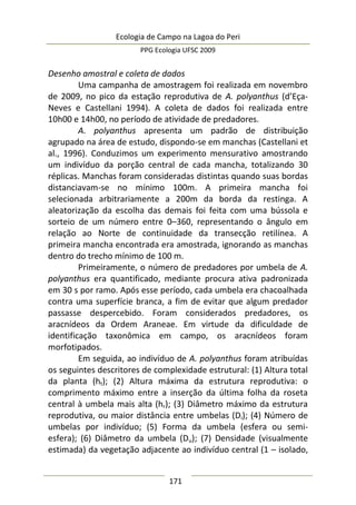 Ecologia de Campo na Lagoa do Peri
PPG Ecologia UFSC 2009
171
Desenho amostral e coleta de dados
Uma campanha de amostragem foi realizada em novembro
de 2009, no pico da estação reprodutiva de A. polyanthus (d’Eça-
Neves e Castellani 1994). A coleta de dados foi realizada entre
10h00 e 14h00, no período de atividade de predadores.
A. polyanthus apresenta um padrão de distribuição
agrupado na área de estudo, dispondo-se em manchas (Castellani et
al., 1996). Conduzimos um experimento mensurativo amostrando
um indivíduo da porção central de cada mancha, totalizando 30
réplicas. Manchas foram consideradas distintas quando suas bordas
distanciavam-se no mínimo 100m. A primeira mancha foi
selecionada arbitrariamente a 200m da borda da restinga. A
aleatorização da escolha das demais foi feita com uma bússola e
sorteio de um número entre 0–360, representando o ângulo em
relação ao Norte de continuidade da transecção retilínea. A
primeira mancha encontrada era amostrada, ignorando as manchas
dentro do trecho mínimo de 100 m.
Primeiramente, o número de predadores por umbela de A.
polyanthus era quantificado, mediante procura ativa padronizada
em 30 s por ramo. Após esse período, cada umbela era chacoalhada
contra uma superfície branca, a fim de evitar que algum predador
passasse despercebido. Foram considerados predadores, os
aracnídeos da Ordem Araneae. Em virtude da dificuldade de
identificação taxonômica em campo, os aracnídeos foram
morfotipados.
Em seguida, ao indivíduo de A. polyanthus foram atribuídas
os seguintes descritores de complexidade estrutural: (1) Altura total
da planta (ht); (2) Altura máxima da estrutura reprodutiva: o
comprimento máximo entre a inserção da última folha da roseta
central à umbela mais alta (hr); (3) Diâmetro máximo da estrutura
reprodutiva, ou maior distância entre umbelas (Di); (4) Número de
umbelas por indivíduo; (5) Forma da umbela (esfera ou semi-
esfera); (6) Diâmetro da umbela (Du); (7) Densidade (visualmente
estimada) da vegetação adjacente ao indivíduo central (1 – isolado,
 