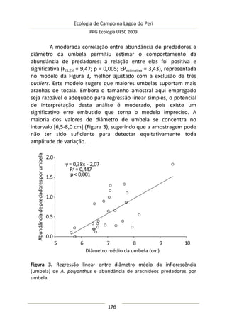 Ecologia de Campo na Lagoa do Peri
PPG Ecologia UFSC 2009
176
A moderada correlação entre abundância de predadores e
diâmetro da umbela permitiu estimar o comportamento da
abundância de predadores: a relação entre elas foi positiva e
significativa (F(1,25) = 9,47; p = 0,005; EPestimativa = 3,43), representada
no modelo da Figura 3, melhor ajustado com a exclusão de três
outliers. Este modelo sugere que maiores umbelas suportam mais
aranhas de tocaia. Embora o tamanho amostral aqui empregado
seja razoável e adequado para regressão linear simples, o potencial
de interpretação desta análise é moderado, pois existe um
significativo erro embutido que torna o modelo impreciso. A
maioria dos valores de diâmetro de umbela se concentra no
intervalo [6,5-8,0 cm] (Figura 3), sugerindo que a amostragem pode
não ter sido suficiente para detectar equitativamente toda
amplitude de variação.
Figura 3. Regressão linear entre diâmetro médio da inflorescência
(umbela) de A. polyanthus e abundância de aracnídeos predadores por
umbela.
 
