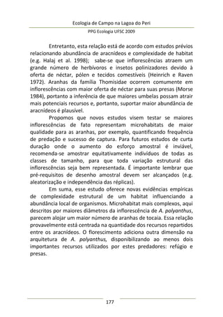 Ecologia de Campo na Lagoa do Peri
PPG Ecologia UFSC 2009
177
Entretanto, esta relação está de acordo com estudos prévios
relacionando abundância de aracnídeos e complexidade de habitat
(e.g. Halaj et al. 1998); sabe-se que inflorescências atraem um
grande número de herbívoros e insetos polinizadores devido à
oferta de néctar, pólen e tecidos comestíveis (Heinrich e Raven
1972). Aranhas da família Thomisidae ocorrem comumente em
inflorescências com maior oferta de néctar para suas presas (Morse
1984), portanto a inferência de que maiores umbelas possam atrair
mais potenciais recursos e, portanto, suportar maior abundância de
aracnídeos é plausível.
Propomos que novos estudos visem testar se maiores
inflorescências de fato representam microhabitats de maior
qualidade para as aranhas, por exemplo, quantificando frequência
de predação e sucesso de captura. Para futuros estudos de curta
duração onde o aumento do esforço amostral é inviável,
recomenda-se amostrar equitativamente indivíduos de todas as
classes de tamanho, para que toda variação estrutural das
inflorescências seja bem representada. É importante lembrar que
pré-requisitos de desenho amostral devem ser alcançados (e.g.
aleatorização e independência das réplicas).
Em suma, esse estudo oferece novas evidências empíricas
de complexidade estrutural de um habitat influenciando a
abundância local de organismos. Microhabitat mais complexos, aqui
descritos por maiores diâmetros da inflorescência de A. polyanthus,
parecem alojar um maior número de aranhas de tocaia. Essa relação
provavelmente está centrada na quantidade dos recursos repartidos
entre os aracnídeos. O florescimento adiciona outra dimensão na
arquitetura de A. polyanthus, disponibilizando ao menos dois
importantes recursos utilizados por estes predadores: refúgio e
presas.
 