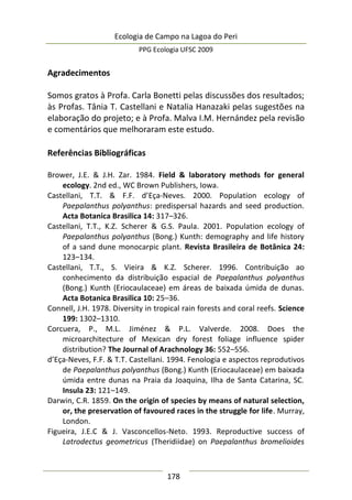 Ecologia de Campo na Lagoa do Peri
PPG Ecologia UFSC 2009
178
Agradecimentos
Somos gratos à Profa. Carla Bonetti pelas discussões dos resultados;
às Profas. Tânia T. Castellani e Natalia Hanazaki pelas sugestões na
elaboração do projeto; e à Profa. Malva I.M. Hernández pela revisão
e comentários que melhoraram este estudo.
Referências Bibliográficas
Brower, J.E. & J.H. Zar. 1984. Field & laboratory methods for general
ecology. 2nd ed., WC Brown Publishers, Iowa.
Castellani, T.T. & F.F. d’Eça-Neves. 2000. Population ecology of
Paepalanthus polyanthus: predispersal hazards and seed production.
Acta Botanica Brasilica 14: 317–326.
Castellani, T.T., K.Z. Scherer & G.S. Paula. 2001. Population ecology of
Paepalanthus polyanthus (Bong.) Kunth: demography and life history
of a sand dune monocarpic plant. Revista Brasileira de Botânica 24:
123–134.
Castellani, T.T., S. Vieira & K.Z. Scherer. 1996. Contribuição ao
conhecimento da distribuição espacial de Paepalanthus polyanthus
(Bong.) Kunth (Eriocaulaceae) em áreas de baixada úmida de dunas.
Acta Botanica Brasilica 10: 25–36.
Connell, J.H. 1978. Diversity in tropical rain forests and coral reefs. Science
199: 1302–1310.
Corcuera, P., M.L. Jiménez & P.L. Valverde. 2008. Does the
microarchitecture of Mexican dry forest foliage influence spider
distribution? The Journal of Arachnology 36: 552–556.
d’Eça-Neves, F.F. & T.T. Castellani. 1994. Fenologia e aspectos reprodutivos
de Paepalanthus polyanthus (Bong.) Kunth (Eriocaulaceae) em baixada
úmida entre dunas na Praia da Joaquina, Ilha de Santa Catarina, SC.
Insula 23: 121–149.
Darwin, C.R. 1859. On the origin of species by means of natural selection,
or, the preservation of favoured races in the struggle for life. Murray,
London.
Figueira, J.E.C & J. Vasconcellos-Neto. 1993. Reproductive success of
Latrodectus geometricus (Theridiidae) on Paepalanthus bromelioides
 