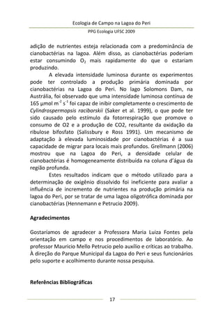 Ecologia de Campo na Lagoa do Peri
PPG Ecologia UFSC 2009
17
adição de nutrientes esteja relacionada com a predominância de
cianobactérias na lagoa. Além disso, as cianobactérias poderiam
estar consumindo O2 mais rapidamente do que o estariam
produzindo.
A elevada intensidade luminosa durante os experimentos
pode ter controlado a produção primária dominada por
cianobactérias na Lagoa do Peri. No lago Solomons Dam, na
Austrália, foi observado que uma intensidade luminosa contínua de
165 µmol m-2
s-1
foi capaz de inibir completamente o crescimento de
Cylindrospermopsis raciborskii (Saker et al. 1999), o que pode ter
sido causado pelo estímulo da fotorrespiração que promove o
consumo de O2 e a produção de CO2, resultante da oxidação da
ribulose bifosfato (Salissbury e Ross 1991). Um mecanismo de
adaptação à elevada luminosidade por cianobactérias é a sua
capacidade de migrar para locais mais profundos. Grellmann (2006)
mostrou que na Lagoa do Peri, a densidade celular de
cianobactérias é homogeneamente distribuída na coluna d’água da
região profunda.
Estes resultados indicam que o método utilizado para a
determinação de oxigênio dissolvido foi ineficiente para avaliar a
influência de incremento de nutrientes na produção primária na
lagoa do Peri, por se tratar de uma lagoa oligotrófica dominada por
cianobactérias (Hennemann e Petrucio 2009).
Agradecimentos
Gostaríamos de agradecer a Professora Maria Luiza Fontes pela
orientação em campo e nos procedimentos de laboratório. Ao
professor Mauricio Mello Petrucio pelo auxílio e críticas ao trabalho.
À direção do Parque Municipal da Lagoa do Peri e seus funcionários
pelo suporte e acolhimento durante nossa pesquisa.
Referências Bibliográficas
 