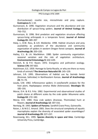 Ecologia de Campo na Lagoa do Peri
PPG Ecologia UFSC 2009
179
(Euricaulaceae): rosette size, microclimate and prey capture.
Ecotropicos 5: 1-10.
Gunnarsson, B. 1990. Vegetation structure and the abundance and size
distribution of spruce-living spiders. Journal of Animal Ecology 59:
743–752.
Gunnarsson, B. 1996. Bird predation and vegetation structure affecting
spruce-living arthropods in a temperate forest. Journal of Animal
Ecology 65: 389–397
Halaj, J., D.W. Ross, & A.R. Moldenke. 1998. Habitat structure and prey
availability as predictors of the abundance and community
organization of spiders in western Oregon forest canopies. Journal of
Arachnology 26: 203–220.
Hatley, C.L. & J.A. MacMahon. 1980. Spider community organization:
seasonal variation and the role of vegetation architecture.
Environmental Entomology 9: 632–639.
Heinrich, B. & P.H. Raven. 1972. Energetics and pollination ecology.
Science 176: 597-602.
Hutchinson, G.E. 1959. Homage to Santa Rosalia, or why are there so many
kinds of animals? The American Naturalist 93: 145–159.
Johnson, S.R. 1995. Observations of habitat use by Sarinda hentzi
(Araneae, Salticidae) in Northeastern Kansas. Journal of Arachnology
23: 71–74.
Louda, S.M. 1982. Inflorescence spiders: A cost/benefit analysis for the
host plant, Haplopappus venetus Blake (Asteraceae). Oecologia 55:
185–191.
Morse, D.H. & R.S. Fritz. 1982. Experimental and observational studies of
patch choice at different scales by the crab spider Misumena vatia.
Ecology 63: 172–182.
Morse, D.H. 1984. How crab spiders (Araneae, Thomisidae) hunt at
flowers. Journal of Arachnology 12: 307-316.
Nentwig, W. 1993. Spiders of Panama. Sandhill Crane Press, Gainesville.
Raizer, J. & M.E.C. Amaral. 2001. Does the structural complexity of aquatic
macrophytes explain the diversity of associated spider assemblages?
Journal of Arachnology 29: 227–237.
Rosenzweig, M.L. 1995. Species diversity in space and time. Cambridge
University Press, Cambridge.
 