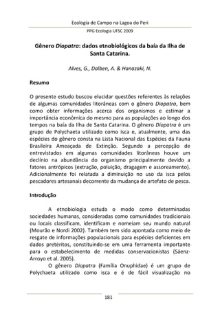 Ecologia de Campo na Lagoa do Peri
PPG Ecologia UFSC 2009
181
Gênero Diopatra: dados etnobiológicos da baía da Ilha de
Santa Catarina.
Alves, G., Dalben, A. & Hanazaki, N.
Resumo
O presente estudo buscou elucidar questões referentes às relações
de algumas comunidades litorâneas com o gênero Diopatra, bem
como obter informações acerca dos organismos e estimar a
importância econômica do mesmo para as populações ao longo dos
tempos na baía da Ilha de Santa Catarina. O gênero Diopatra é um
grupo de Polychaeta utilizado como isca e, atualmente, uma das
espécies do gênero consta na Lista Nacional das Espécies da Fauna
Brasileira Ameaçada de Extinção. Segundo a percepção de
entrevistados em algumas comunidades litorâneas houve um
declínio na abundância do organismo principalmente devido a
fatores antrópicos (extração, poluição, dragagem e assoreamento).
Adicionalmente foi relatada a diminuição no uso da isca pelos
pescadores artesanais decorrente da mudança de artefato de pesca.
Introdução
A etnobiologia estuda o modo como determinadas
sociedades humanas, consideradas como comunidades tradicionais
ou locais classificam, identificam e nomeiam seu mundo natural
(Mourão e Nordi 2002). Também tem sido apontada como meio de
resgate de informações populacionais para espécies deficientes em
dados pretéritos, constituindo-se em uma ferramenta importante
para o estabelecimento de medidas conservacionistas (Sáenz-
Arroyo et al. 2005).
O gênero Diopatra (Família Onuphidae) é um grupo de
Polychaeta utilizado como isca e é de fácil visualização no
 