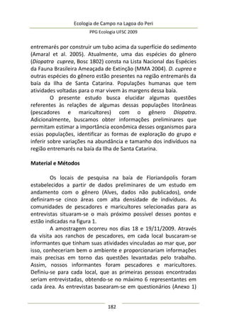 Ecologia de Campo na Lagoa do Peri
PPG Ecologia UFSC 2009
182
entremarés por construir um tubo acima da superfície do sedimento
(Amaral et al. 2005). Atualmente, uma das espécies do gênero
(Diopatra cuprea, Bosc 1802) consta na Lista Nacional das Espécies
da Fauna Brasileira Ameaçada de Extinção (MMA 2004). D. cuprea e
outras espécies do gênero estão presentes na região entremarés da
baía da Ilha de Santa Catarina. Populações humanas que tem
atividades voltadas para o mar vivem às margens dessa baía.
O presente estudo busca elucidar algumas questões
referentes às relações de algumas dessas populações litorâneas
(pescadores e maricultores) com o gênero Diopatra.
Adicionalmente, buscamos obter informações preliminares que
permitam estimar a importância econômica desses organismos para
essas populações, identificar as formas de exploração do grupo e
inferir sobre variações na abundância e tamanho dos indivíduos na
região entremarés na baía da Ilha de Santa Catarina.
Material e Métodos
Os locais de pesquisa na baía de Florianópolis foram
estabelecidos a partir de dados preliminares de um estudo em
andamento com o gênero (Alves, dados não publicados), onde
definiram-se cinco áreas com alta densidade de indivíduos. As
comunidades de pescadores e maricultores selecionadas para as
entrevistas situaram-se o mais próximo possível desses pontos e
estão indicadas na figura 1.
A amostragem ocorreu nos dias 18 e 19/11/2009. Através
da visita aos ranchos de pescadores, em cada local buscaram-se
informantes que tinham suas atividades vinculadas ao mar que, por
isso, conheceriam bem o ambiente e proporcionariam informações
mais precisas em torno das questões levantadas pelo trabalho.
Assim, nossos informantes foram pescadores e maricultores.
Definiu-se para cada local, que as primeiras pessoas encontradas
seriam entrevistadas, obtendo-se no máximo 6 representantes em
cada área. As entrevistas basearam-se em questionários (Anexo 1)
 