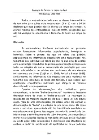 Ecologia de Campo na Lagoa do Peri
PPG Ecologia UFSC 2009
186
Todos os entrevistados indicaram as classes intermediárias
de tamanho para tubos mais encontrados (5 e 10 cm) e 56,2%
declarou que esse padrão não se alterou ao longo dos tempos. A
grande maioria dos entrevistados (mais de 90,0%) respondeu que
não há variação na abundância e tamanho de tubos ao longo do
ano.
Discussão
As comunidades litorâneas entrevistadas no presente
estudo forneceram informações populacionais, biológicas e
históricas sobre o gênero. No que se refere aos padrões
populacionais os informantes observaram uma regularidade nos
tamanhos dos indivíduos ao longo do ano. O que está de acordo
com a estratégia reprodutiva do gênero com produção de larvas em
todas as estações do ano e manutenção da população por uma
maior sobrevivência de adultos em detrimento de um elevado
recrutamento de larvas (Dağli et al. 2005; Peckol e Baxter 1986).
Similarmente, os informantes não observaram uma mudança no
tamanho dos indivíduos ao longo dos tempos, o que sugere que
atualmente encontramos indivíduos que atingem as mesmas
dimensões de tempos passados.
Quanto às denominações dos indivíduos pelas
comunidades, o termo “bicha-de-cartucho” mostrou-se bastante
difundido entre os locais e “bicha-de-casulo” se restringiu às
localidades da margem insular Sul da baía (Tabela 2). Em alguns
casos, mais de uma denominação era citada, onde era comum a
denominação de “bicha” e a citação de um outro nome. Os casos
onde a estrutura apresentada não foi identificada envolviam os
entrevistados mais jovens. Isso sugere uma relação entre idade dos
informantes e reconhecimento do tubo. Portanto, uma experiência
menor nas atividades ligadas ao mar pode ser causa desse resultado
ou ainda pode estar relacionado à diminuição das atividades de
captura a partir da substituição do apetrecho de pesca (indicado
 