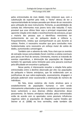 Ecologia de Campo na Lagoa do Peri
PPG Ecologia UFSC 2009
187
pelos entrevistados de mais idade). Estes relataram que, com a
substituição do espinhel pela rede, a “bicha” deixou de ter a
representatividade de tempos passados por deixar de ser necessária
para utilização do novo instrumento. Portanto, as possibilidades de
contato dos informantes mais jovens teria sido reduzida. É mais
provável que esse último fator seja o principal responsável pela
aparente relação entre idade e reconhecimento da estrutura, já que
a maioria das pessoas que a identificou mencionou ter
conhecimento do uso do poliqueta desde a infância e,
frequentemente, relatou que acompanhavam os pais durante as
coletas. Porém, é necessário ressaltar que para conclusões mais
fundamentadas seria necessário um esforço maior de coleta de
dados, aumentando a amostragem.
Também com o advento da rede, ficou claro que os eventos
de extração nessas comunidades foram restritos a coletas eventuais
para pesca em final de semana. Entretanto, mesmo se tratando de
eventos esporádicos, a diminuição das populações de Diopatra
também foi apontada como limitante para uma pescaria eventual
pela dificuldade em encontrar o poliqueta.
Nesse ponto, é interessante ressaltar a relação feita pelos
entrevistados entre o declínio observado por eles nas populações
do poliqueta e fatores antrópicos, que foi evidenciada com as
justificativas de que sobre-exploração, assoreamento, dragagem e
poluição poderiam estar ocasionando a diminuição do número de
indivíduos.
De fato, áreas costeiras são muito atrativas para o
estabelecimento de populações humanas e vem sendo
intensamente urbanizadas o que deixa as espécies que vivem nesses
locais vulneráveis a seus diversos efeitos decorrentes desse
povoamento. Os fatores antrópicos indicados pelos entrevistados
estão de acordo com os apontados como possíveis influências
negativas sobre as populações de Diopatra cuprea listados por
Steiner et al. (2008) no livro vermelho, onde também são
 