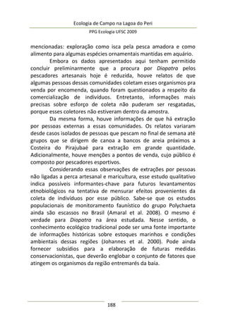 Ecologia de Campo na Lagoa do Peri
PPG Ecologia UFSC 2009
188
mencionadas: exploração como isca pela pesca amadora e como
alimento para algumas espécies ornamentais mantidas em aquário.
Embora os dados apresentados aqui tenham permitido
concluir preliminarmente que a procura por Diopatra pelos
pescadores artesanais hoje é reduzida, houve relatos de que
algumas pessoas dessas comunidades coletam esses organismos pra
venda por encomenda, quando foram questionados a respeito da
comercialização de indivíduos. Entretanto, informações mais
precisas sobre esforço de coleta não puderam ser resgatadas,
porque esses coletores não estiveram dentro da amostra.
Da mesma forma, houve informações de que há extração
por pessoas externas a essas comunidades. Os relatos variaram
desde casos isolados de pessoas que pescam no final de semana até
grupos que se dirigem de canoa a bancos de areia próximos a
Costeira do Pirajubaé para extração em grande quantidade.
Adicionalmente, houve menções a pontos de venda, cujo público é
composto por pescadores esportivos.
Considerando essas observações de extrações por pessoas
não ligadas a perca artesanal e maricultura, esse estudo qualitativo
indica possíveis informantes-chave para futuros levantamentos
etnobiológicos na tentativa de mensurar efeitos provenientes da
coleta de indivíduos por esse público. Sabe-se que os estudos
populacionais de monitoramento faunístico do grupo Polychaeta
ainda são escassos no Brasil (Amaral et al. 2008). O mesmo é
verdade para Diopatra na área estudada. Nesse sentido, o
conhecimento ecológico tradicional pode ser uma fonte importante
de informações históricas sobre estoques marinhos e condições
ambientais dessas regiões (Johannes et al. 2000). Pode ainda
fornecer subsídios para a elaboração de futuras medidas
conservacionistas, que deverão englobar o conjunto de fatores que
atingem os organismos da região entremarés da baía.
 