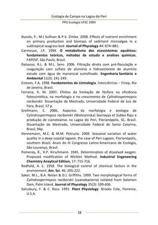 Ecologia de Campo na Lagoa do Peri
PPG Ecologia UFSC 2009
18
Bucolo, P., M.J Sullivan & P.V. Zimba. 2008. Effects of nutrient enrichment
on primary production and biomass of sediment microalgae in a
subtropical seagrass bed. Journal of Phycology 44: 874–881.
Carmouze, J.P. 1994. O metabolismo dos ecossistemas aquáticos:
fundamentos teóricos, métodos de estudo e analises químicas.
FAPESP, São Paulo, Brasil.
Dalsasso, R.L. & M.L. Sens. 2006. Filtração direta com pré-floculação e
coagulação com sulfato de alumínio e hidroxicloreto de alumínio
estudo com água de manancial eutrofizado. Engenharia Sanitária e
Ambiental 11(3): 241-249.
Esteves, F.A. 1998. Fundamentos da Limnologia. Interciências – Finep, Rio
de Janeiro, Brasil.
Ferreira, R. M. 2007. Efeitos da limitação de fósforo na eficiência
fotossintética, na morfologia e no crescimento de Cylindrospermopsis
raciborskii. Dissertação de Mestrado, Universidade Federal de Juiz de
Fora, Brasil, 57 p.
Grellmann, C. 2006. Aspectos da morfologia e ecologia de
Cylindrospermopsis raciborskii (Woloszinska) Seenayya et Subba Raju e
produção de cianotoxinas na Lagoa do Peri, Florianópolis, SC, Brasil.
Dissertação de Mestrado, Universidade Federal de Santa Catarina,
Brasil, 94p.
Hennemann, M.C. & M.M. Petrucio. 2009. Seasonal variation of water
quality in a deep coastal lagoon: the case of Peri Lagoon, Florianópolis,
southern Brazil. Anais do III Congresso Latino-Americano de Ecologia,
São Lourenço, Brasil.
Pomeroy, R., H.P. Kirschmann. 1945. Determination of dissolved oxygen.
Proposed modification of Winkler Method. Industrial Engeneering
Chemistry Anaytical Edition, 17: 715-716.
Redfield, A. C. 1958. The biological control of chemical factors in the
environment. Am. Sci. 46: 205-222.
Saker, M.L., B.A. Neilan & D.J. Griffiths. 1999. Two morphological forms of
Cylindrospermopsis raciborskii (cyanobacteria) isolated from Solomon
Dam, Palm Island. Journal of Phycology 35(3): 599-606.
Salissbury, F. & C. Ross. 1991. Plant Physiology. Brooks Cole, Florence,
U.S.A.
 