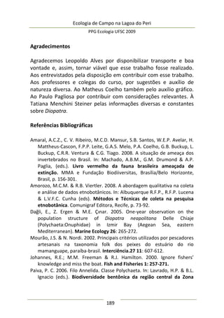 Ecologia de Campo na Lagoa do Peri
PPG Ecologia UFSC 2009
189
Agradecimentos
Agradecemos Leopoldo Alves por disponibilizar transporte e boa
vontade e, assim, tornar viável que esse trabalho fosse realizado.
Aos entrevistados pela disposição em contribuir com esse trabalho.
Aos professores e colegas do curso, por sugestões e auxílio de
natureza diversa. Ao Matheus Coelho também pelo auxílio gráfico.
Ao Paulo Pagliosa por contribuir com considerações relevantes. À
Tatiana Menchini Steiner pelas informações diversas e constantes
sobre Diopatra.
Referências Bibliográficas
Amaral, A.C.Z., C. V. Ribeiro, M.C.D. Mansur, S.B. Santos, W.E.P. Avelar, H.
Mattheus-Cascon, F.P.P. Leite, G.A.S. Melo, P.A. Coelho, G.B. Buckup, L.
Buckup, C.R.R. Ventura & C.G. Tiago. 2008. A situação de ameaça dos
invertebrados no Brasil. In: Machado, A.B.M., G.M. Drumond & A.P.
Paglia, (eds.). Livro vermelho da fauna brasileira ameaçada de
extinção. MMA e Fundação Biodiiversitas, Brasília/Belo Horizonte,
Brasil, p. 156-301.
Amorozo, M.C.M. & R.B. Viertler. 2008. A abordagem qualitativa na coleta
e análise de dados etnobotânicos. In: Albuquerque R.F.P., R.F.P. Lucena
& L.V.F.C. Cunha (eds). Métodos e Técnicas de coleta na pesquisa
etnobotânica. Comunigraf Editora, Recife, p. 73-92.
Dağli, E., Z. Ergen & M.E. Çınar. 2005. One-year observation on the
population structure of Diopatra neapolitana Delle Chiaje
(Polychaeta:Onuphidae) in Izmir Bay (Aegean Sea, eastern
Mediterranean). Marine Ecology 26: 265-272.
Mourão, J.S. & N. Nordi. 2002. Principais critérios utilizados por pescadores
artesanais na taxonomia folk dos peixes do estuário do rio
mamanguape, paraíba-brasil. Interciência.27 11: 607-612.
Johannes, R.E.; M.M. Freeman & R.J. Hamilton. 2000. Ignore fishers’
knowledge and miss the boat. Fish and Fisheries 1: 257-271.
Paiva, P. C. 2006. Filo Annelida. Classe Polychaeta. In: Lavrado, H.P. & B.L.
Ignacio (eds.). Biodiversidade bentônica da região central da Zona
 