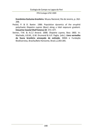 Ecologia de Campo na Lagoa do Peri
PPG Ecologia UFSC 2009
190
Econômica Exclusiva brasileira. Museu Nacional, Rio de Janeiro, p. 262-
298.
Peckol, P. & D. Baxter. 1986. Population dynamics of the onuphid
polychaete Diopatra cuprea (Bosc) along a tidal exposure gradient.
Estuarine Coastal Shelf Science 22: 371–377.
Steiner, T.M. & A.C.Z Amaral. 2008. Diopatra cuprea, Bosc 1802. In:
Machado, A.B.M., G.M. Drumond & A.P. Paglia. (eds.). Livro vermelho
da fauna brasileira ameaçada de extinção. MMA e Fundação
Biodiiversitas, Brasília/Belo Horizonte, Brasil, p.283-285.
 