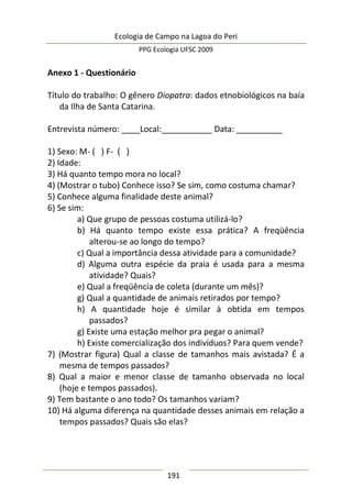 Ecologia de Campo na Lagoa do Peri
PPG Ecologia UFSC 2009
191
Anexo 1 - Questionário
Título do trabalho: O gênero Diopatra: dados etnobiológicos na baía
da Ilha de Santa Catarina.
Entrevista número: ____Local:___________ Data: __________
1) Sexo: M- ( ) F- ( )
2) Idade:
3) Há quanto tempo mora no local?
4) (Mostrar o tubo) Conhece isso? Se sim, como costuma chamar?
5) Conhece alguma finalidade deste animal?
6) Se sim:
a) Que grupo de pessoas costuma utilizá-lo?
b) Há quanto tempo existe essa prática? A freqüência
alterou-se ao longo do tempo?
c) Qual a importância dessa atividade para a comunidade?
d) Alguma outra espécie da praia é usada para a mesma
atividade? Quais?
e) Qual a freqüência de coleta (durante um mês)?
g) Qual a quantidade de animais retirados por tempo?
h) A quantidade hoje é similar à obtida em tempos
passados?
g) Existe uma estação melhor pra pegar o animal?
h) Existe comercialização dos indivíduos? Para quem vende?
7) (Mostrar figura) Qual a classe de tamanhos mais avistada? É a
mesma de tempos passados?
8) Qual a maior e menor classe de tamanho observada no local
(hoje e tempos passados).
9) Tem bastante o ano todo? Os tamanhos variam?
10) Há alguma diferença na quantidade desses animais em relação a
tempos passados? Quais são elas?
 