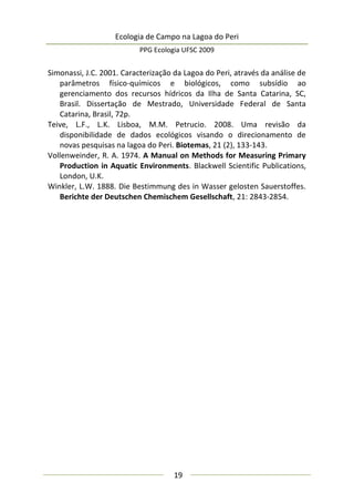 Ecologia de Campo na Lagoa do Peri
PPG Ecologia UFSC 2009
19
Simonassi, J.C. 2001. Caracterização da Lagoa do Peri, através da análise de
parâmetros físico-químicos e biológicos, como subsídio ao
gerenciamento dos recursos hídricos da Ilha de Santa Catarina, SC,
Brasil. Dissertação de Mestrado, Universidade Federal de Santa
Catarina, Brasil, 72p.
Teive, L.F., L.K. Lisboa, M.M. Petrucio. 2008. Uma revisão da
disponibilidade de dados ecológicos visando o direcionamento de
novas pesquisas na lagoa do Peri. Biotemas, 21 (2), 133-143.
Vollenweinder, R. A. 1974. A Manual on Methods for Measuring Primary
Production in Aquatic Environments. Blackwell Scientific Publications,
London, U.K.
Winkler, L.W. 1888. Die Bestimmung des in Wasser gelosten Sauerstoffes.
Berichte der Deutschen Chemischem Gesellschaft, 21: 2843-2854.
 