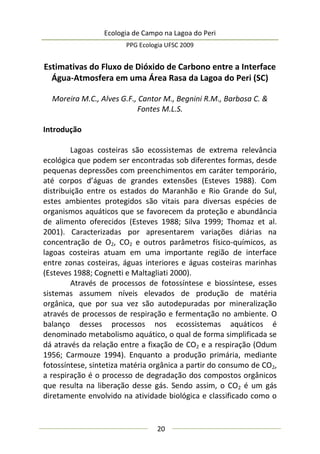 Ecologia de Campo na Lagoa do Peri
PPG Ecologia UFSC 2009
20
Estimativas do Fluxo de Dióxido de Carbono entre a Interface
Água-Atmosfera em uma Área Rasa da Lagoa do Peri (SC)
Moreira M.C., Alves G.F., Cantor M., Begnini R.M., Barbosa C. &
Fontes M.L.S.
Introdução
Lagoas costeiras são ecossistemas de extrema relevância
ecológica que podem ser encontradas sob diferentes formas, desde
pequenas depressões com preenchimentos em caráter temporário,
até corpos d’águas de grandes extensões (Esteves 1988). Com
distribuição entre os estados do Maranhão e Rio Grande do Sul,
estes ambientes protegidos são vitais para diversas espécies de
organismos aquáticos que se favorecem da proteção e abundância
de alimento oferecidos (Esteves 1988; Silva 1999; Thomaz et al.
2001). Caracterizadas por apresentarem variações diárias na
concentração de O2, CO2 e outros parâmetros físico-químicos, as
lagoas costeiras atuam em uma importante região de interface
entre zonas costeiras, águas interiores e águas costeiras marinhas
(Esteves 1988; Cognetti e Maltagliati 2000).
Através de processos de fotossíntese e biossíntese, esses
sistemas assumem níveis elevados de produção de matéria
orgânica, que por sua vez são autodepuradas por mineralização
através de processos de respiração e fermentação no ambiente. O
balanço desses processos nos ecossistemas aquáticos é
denominado metabolismo aquático, o qual de forma simplificada se
dá através da relação entre a fixação de CO2 e a respiração (Odum
1956; Carmouze 1994). Enquanto a produção primária, mediante
fotossíntese, sintetiza matéria orgânica a partir do consumo de CO2,
a respiração é o processo de degradação dos compostos orgânicos
que resulta na liberação desse gás. Sendo assim, o CO2 é um gás
diretamente envolvido na atividade biológica e classificado como o
 