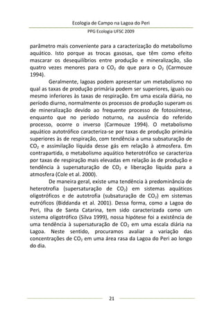 Ecologia de Campo na Lagoa do Peri
PPG Ecologia UFSC 2009
21
parâmetro mais conveniente para a caracterização do metabolismo
aquático. Isto porque as trocas gasosas, que têm como efeito
mascarar os desequilíbrios entre produção e mineralização, são
quatro vezes menores para o CO2 do que para o O2 (Carmouze
1994).
Geralmente, lagoas podem apresentar um metabolismo no
qual as taxas de produção primária podem ser superiores, iguais ou
mesmo inferiores às taxas de respiração. Em uma escala diária, no
período diurno, normalmente os processos de produção superam os
de mineralização devido ao frequente processo de fotossíntese,
enquanto que no período noturno, na ausência do referido
processo, ocorre o inverso (Carmouze 1994). O metabolismo
aquático autotrófico caracteriza-se por taxas de produção primária
superiores às de respiração, com tendência a uma subsaturação de
CO2 e assimilação líquida desse gás em relação à atmosfera. Em
contrapartida, o metabolismo aquático heterotrófico se caracteriza
por taxas de respiração mais elevadas em relação às de produção e
tendência à supersaturação de CO2 e liberação líquida para a
atmosfera (Cole et al. 2000).
De maneira geral, existe uma tendência à predominância de
heterotrofia (supersaturação de CO2) em sistemas aquáticos
oligotróficos e de autotrofia (subsaturação de CO2) em sistemas
eutróficos (Biddanda et al. 2001). Dessa forma, como a Lagoa do
Peri, Ilha de Santa Catarina, tem sido caracterizada como um
sistema oligotrófico (Silva 1999), nossa hipótese foi a existência de
uma tendência à supersaturação de CO2 em uma escala diária na
Lagoa. Neste sentido, procuramos avaliar a variação das
concentrações de CO2 em uma área rasa da Lagoa do Peri ao longo
do dia.
 