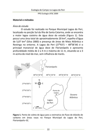 Ecologia de Campo na Lagoa do Peri
PPG Ecologia UFSC 2009
22
Material e métodos
Área de estudo
O estudo foi realizado no Parque Municipal Lagoa do Peri,
localizado na porção Sul da Ilha de Santa Catarina, onde se encontra
a maior lagoa costeira de água doce do estado (Figura 1). Esta
possui uma área total de aproximadamente 20 km², espelho d’água
de 5,07 km² (Silva 2000) e presença de áreas de Mata Atlântica e
Restinga no entorno. A Lagoa do Peri (27:43’S – 48:38´W) é o
principal manancial de água doce de Florianópolis e apresenta
profundidade média de 2 a 4 m e máxima de 11 m, situando-se a 3
m acima do nível do mar, sem influência de marés.
Figura 1. Ponto de coleta de água para a estimativa do fluxo de dióxido de
carbono em áreas rasas no Parque Municipal da Lagoa do Peri,
Florianópolis–SC.
 