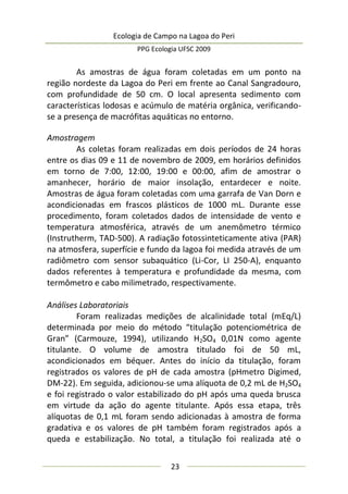 Ecologia de Campo na Lagoa do Peri
PPG Ecologia UFSC 2009
23
As amostras de água foram coletadas em um ponto na
região nordeste da Lagoa do Peri em frente ao Canal Sangradouro,
com profundidade de 50 cm. O local apresenta sedimento com
características lodosas e acúmulo de matéria orgânica, verificando-
se a presença de macrófitas aquáticas no entorno.
Amostragem
As coletas foram realizadas em dois períodos de 24 horas
entre os dias 09 e 11 de novembro de 2009, em horários definidos
em torno de 7:00, 12:00, 19:00 e 00:00, afim de amostrar o
amanhecer, horário de maior insolação, entardecer e noite.
Amostras de água foram coletadas com uma garrafa de Van Dorn e
acondicionadas em frascos plásticos de 1000 mL. Durante esse
procedimento, foram coletados dados de intensidade de vento e
temperatura atmosférica, através de um anemômetro térmico
(Instrutherm, TAD-500). A radiação fotossinteticamente ativa (PAR)
na atmosfera, superfície e fundo da lagoa foi medida através de um
radiômetro com sensor subaquático (Li-Cor, LI 250-A), enquanto
dados referentes à temperatura e profundidade da mesma, com
termômetro e cabo milimetrado, respectivamente.
Análises Laboratoriais
Foram realizadas medições de alcalinidade total (mEq/L)
determinada por meio do método “titulação potenciométrica de
Gran” (Carmouze, 1994), utilizando H2SO4 0,01N como agente
titulante. O volume de amostra titulado foi de 50 mL,
acondicionados em béquer. Antes do início da titulação, foram
registrados os valores de pH de cada amostra (pHmetro Digimed,
DM-22). Em seguida, adicionou-se uma alíquota de 0,2 mL de H2SO4
e foi registrado o valor estabilizado do pH após uma queda brusca
em virtude da ação do agente titulante. Após essa etapa, três
alíquotas de 0,1 mL foram sendo adicionadas à amostra de forma
gradativa e os valores de pH também foram registrados após a
queda e estabilização. No total, a titulação foi realizada até o
 