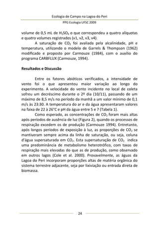 Ecologia de Campo na Lagoa do Peri
PPG Ecologia UFSC 2009
24
volume de 0,5 mL de H2SO4 o que correspondeu a quatro alíquotas
e quatro volumes registrados (v1, v2, v3, v4).
A saturação de CO2 foi avaliada pela alcalinidade, pH e
temperatura, utilizando o modelo de Garrels & Thompson (1962)
modiﬁcado e proposto por Carmouze (1984), com o auxílio do
programa CARBFLUX (Carmouze, 1994).
Resultados e Discussão
Entre os fatores abióticos verificados, a intensidade de
vento foi o que apresentou maior variação ao longo do
experimento. A velocidade do vento incidente no local de coleta
sofreu um decréscimo durante o 2º dia (10/11), passando de um
máximo de 8,5 m/s no período da manhã a um valor mínimo de 0,1
m/s às 23:30. A temperatura do ar e da água apresentaram valores
na faixa de 22 à 26°C e pH da água entre 5 e 7 (Tabela 1).
Como esperado, as concentrações de CO2 foram mais altas
após períodos de ausência de luz (Figura 2), quando os processos de
respiração excedem os de produção (Carmouze 1994). Entretanto,
após longos períodos de exposição à luz, as proporções de CO2 se
mantiveram sempre acima da linha de saturação, ou seja, coluna
d’água supersaturada em CO2. Esta supersaturação de CO2 indica
uma predominância de metabolismo heterotrófico, com taxas de
respiração mais elevadas do que as de produção, como observado
em outros lagos (Cole et al. 2000). Provavelmente, as águas da
Lagoa do Peri incorporam proporções altas de matéria orgânica do
sistema terrestre adjacente, seja por lixiviação ou entrada direta de
biomassa.
 