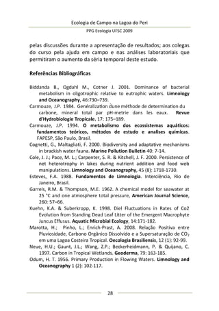 Ecologia de Campo na Lagoa do Peri
PPG Ecologia UFSC 2009
28
pelas discussões durante a apresentação de resultados; aos colegas
do curso pela ajuda em campo e nas análises laboratoriais que
permitiram o aumento da séria temporal deste estudo.
Referências Bibliográficas
Biddanda B., Ogdahl M., Cotner J. 2001. Dominance of bacterial
metabolism in oligotrophic relative to eutrophic waters. Limnology
and Oceanography, 46:730–739.
Carmouze, J.P. 1984. Genéralization d́une méthode de determination du
carbone, mineral total par pH-metrie dans les eaux. Revue
d'Hydrobiologie Tropicale. 17: 175–189.
Carmouze, J.P. 1994. O metabolismo dos ecossistemas aquáticos:
fundamentos teóricos, métodos de estudo e analises químicas.
FAPESP, São Paulo, Brasil.
Cognetti, G., Maltagliati, F. 2000. Biodiversity and adaptative mechanisms
in brackish water fauna. Marine Pollution Bulletin 40: 7-14.
Cole, J. J.; Pace, M. L.; Carpenter, S. R. & Kitchell, J. F. 2000. Persistence of
net heterotrophy in lakes during nutrient addition and food web
manipulations. Limnology and Oceanography, 45 (8): 1718-1730.
Esteves, F.A. 1988. Fundamentos de Limnologia. Interciência, Rio de
Janeiro, Brasil.
Garrels, R.M. & Thompson, M.E. 1962. A chemical model for seawater at
25 °C and one atmosphere total pressure, American Journal Science,
260: 57–66.
Kuehn, K.A. & Suberkropp, K. 1998. Diel Fluctuations in Rates of Co2
Evolution from Standing Dead Leaf Litter of the Emergent Macrophyte
Juncus Effusus. Aquatic Microbial Ecology, 14:171-182.
Marotta, H.; Pinho, L.; Enrich-Prast, A. 2008. Relação Positiva entre
Pluviosidade, Carbono Orgânico Dissolvido e a Supersaturação de CO2
em uma Lagoa Costeira Tropical. Oecologia Brasiliensis, 12 (1): 92-99.
Neue, H.U.; Gaunt, J.L.; Wang, Z.P.; Beckerheidmann, P. & Quijano, C.
1997. Carbon in Tropical Wetlands. Geoderma, 79: 163-185.
Odum, H. T. 1956. Primary Production in Flowing Waters. Limnology and
Oceanography 1 (2): 102-117.
 