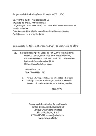 Programa de Pós-Graduação em Ecologia – CCB - UFSC
Copyright © 2010 – PPG Ecologia UFSC
Impresso no Brasil / Printed in Brazil
Diagramação: Mauricio Cantor, Luis Carlos Pinto de Macedo-Soares,
Natalia Hanazaki
Foto da capa: Gabriela Corso da Silva, Heraclides hectorides.
Revisão: Autores e organizadores
Catalogação na fonte elaborada na DECTI da Biblioteca da UFSC
[ficha catalográfica]
Programa de Pós-Graduação em Ecologia
Centro de Ciências Biológicas UFSC
Campus Universitário Trindade
Florianópolis, SC, Brasil
CEP 88010-970 poseco@ccb.ufsc.br
www.poseco.ufsc.br
E19 Ecologia de campo na Lagoa do Peri 2009 / organizadores
Mauricio Cantor, Luis Carlos Pinto Macedo-Soares,
Natalia Hanazaki. – 1. ed. - Florianópolis : Universidade
Federal de Santa Catarina, 2010.
193 p. : il., grafs., tabs., mapas
Inclui referências.
ISBN: 9788574261058
1. Parque Municipal da Lagoa do Peri (SC) – Ecologia.
2. Ecologia lacustre. I. Cantor, Maurício. II. Macedo-
Soares, Luís Carlos Pinto de. III. Hanazaki, Natália.
CDU: 577.4
 